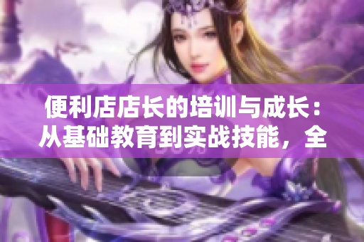 便利店店長的培訓與成長：從基礎(chǔ)教育到實戰(zhàn)技能，全面解析管理之道