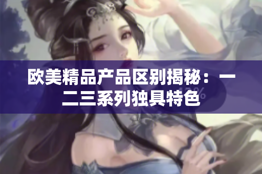 歐美精品產(chǎn)品區(qū)別揭秘：一二三系列獨(dú)具特色