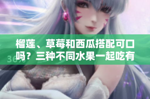 榴蓮、草莓和西瓜搭配可口嗎？三種不同水果一起吃有哪些健康益處？