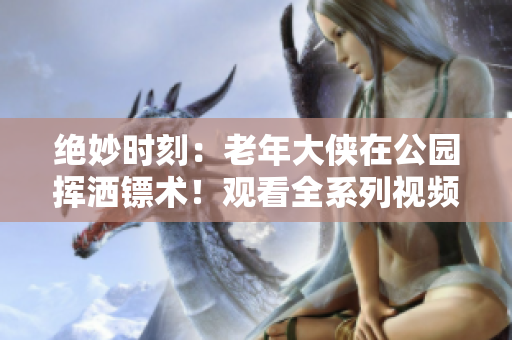絕妙時刻：老年大俠在公園揮灑鏢術(shù)！觀看全系列視頻感受歲月的威力
