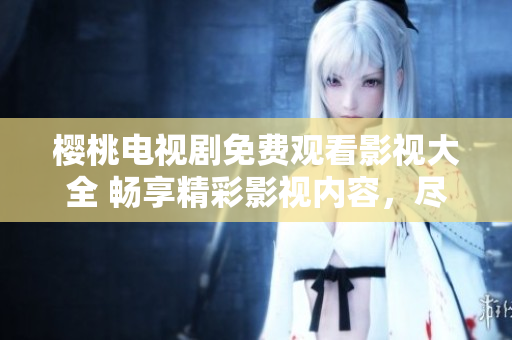 櫻桃電視劇免費觀看影視大全 暢享精彩影視內容，盡在櫻桃電視劇平臺