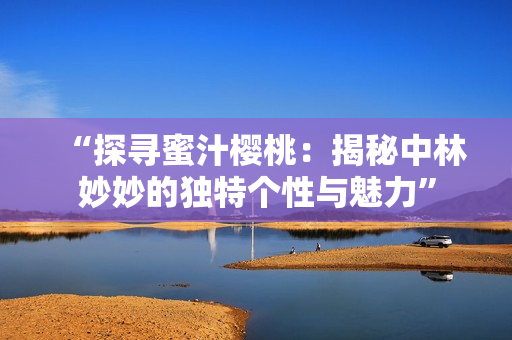 “探尋蜜汁櫻桃：揭秘中林妙妙的獨(dú)特個(gè)性與魅力”