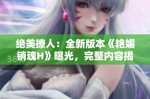 絕美撩人：全新版本《艷媚銷魂H》曝光，完整內(nèi)容揭秘！