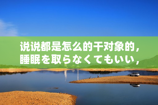 說說都是怎么的干對(duì)象的，睡眠を取らなくてもいい，睡覺抓著小雞一晚上會(huì)怎樣，睡過年紀(jì)最大的多少歲六十多，水潤(rùn)緊致銷魂低吟古代，水潤(rùn)緊致銷魂低吟743