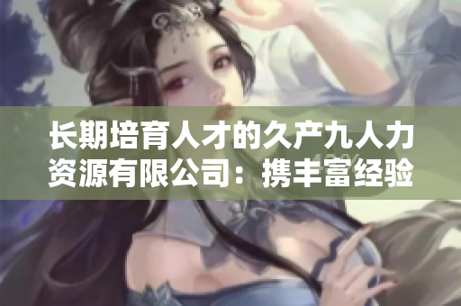 長期培育人才的久產(chǎn)九人力資源有限公司：攜豐富經(jīng)驗(yàn)，探索人才之海
