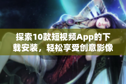 探索10款短視頻App的下載安裝，輕松享受創(chuàng)意影像創(chuàng)作樂趣