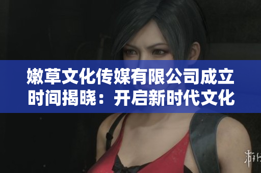 嫩草文化傳媒有限公司成立時(shí)間揭曉：開啟新時(shí)代文化娛樂領(lǐng)域創(chuàng)新之路