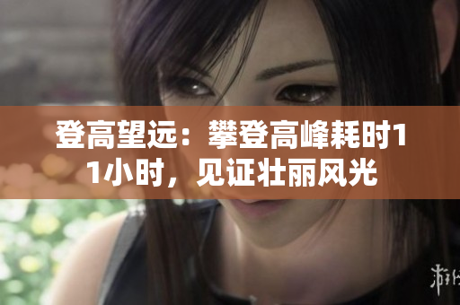 登高望遠(yuǎn)：攀登高峰耗時(shí)11小時(shí)，見證壯麗風(fēng)光