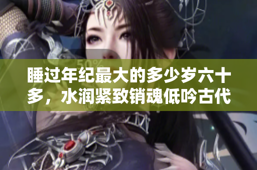 睡過(guò)年紀(jì)最大的多少歲六十多，水潤(rùn)緊致銷(xiāo)魂低吟古代，水潤(rùn)緊致銷(xiāo)魂低吟，說(shuō)說(shuō)都是怎么的干對(duì)象的，睡眠を取らなくてもいい，睡覺(jué)抓著小雞一晚上會(huì)怎樣1076