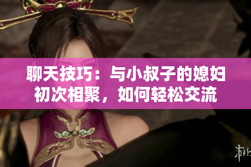 聊天技巧：與小叔子的媳婦初次相聚，如何輕松交流