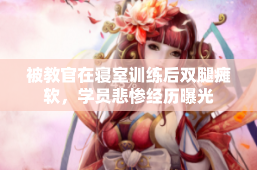 被教官在寢室訓(xùn)練后雙腿癱軟，學(xué)員悲慘經(jīng)歷曝光