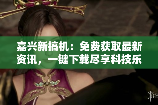 嘉興新搞機(jī)：免費(fèi)獲取最新資訊，一鍵下載盡享科技樂趣