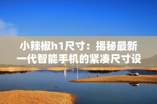 小辣椒h1尺寸：揭秘最新一代智能手機(jī)的緊湊尺寸設(shè)計