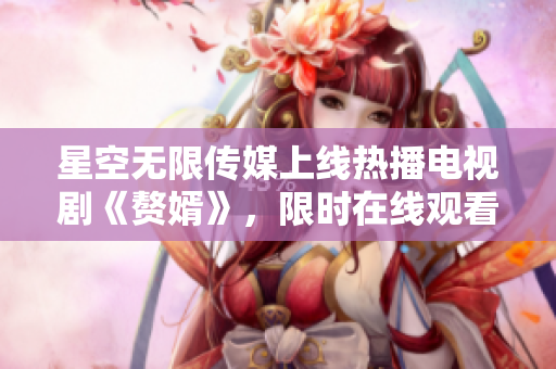 星空無(wú)限傳媒上線熱播電視劇《贅婿》，限時(shí)在線觀看！