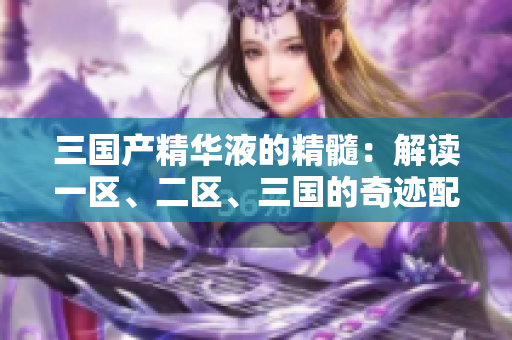 三國產(chǎn)精華液的精髓：解讀一區(qū)、二區(qū)、三國的奇跡配方