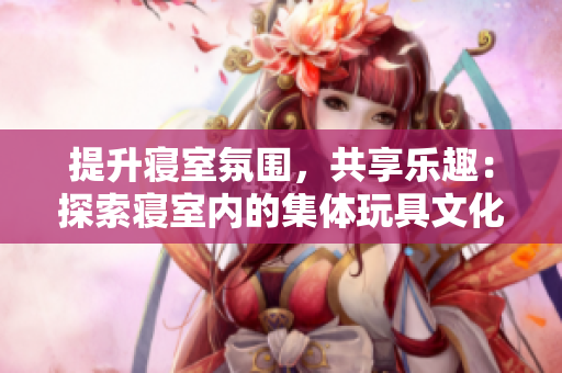 提升寢室氛圍，共享樂趣：探索寢室內(nèi)的集體玩具文化