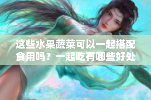這些水果蔬菜可以一起搭配食用嗎？一起吃有哪些好處和注意事項？
