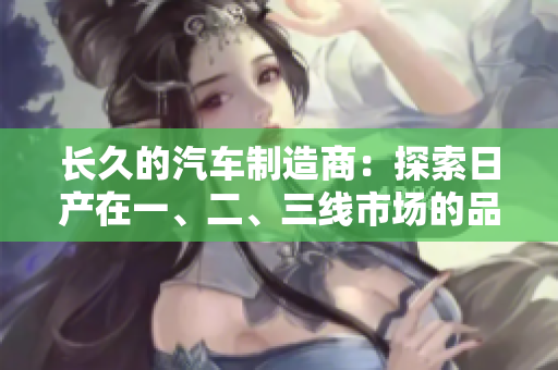 長久的汽車制造商：探索日產(chǎn)在一、二、三線市場的品牌發(fā)展