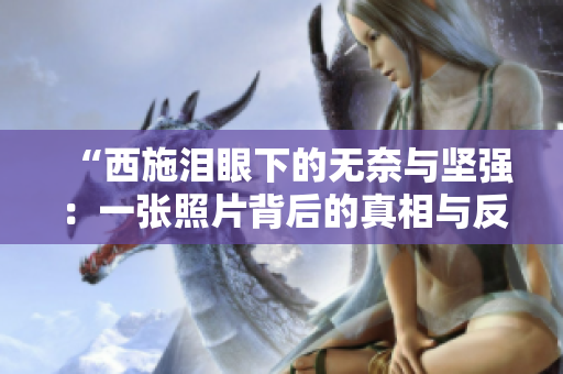 “西施淚眼下的無奈與堅強：一張照片背后的真相與反思”