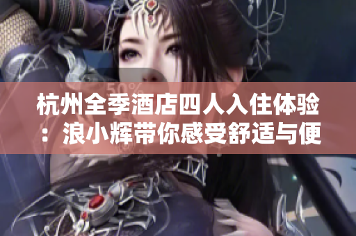 杭州全季酒店四人入住體驗：浪小輝帶你感受舒適與便利