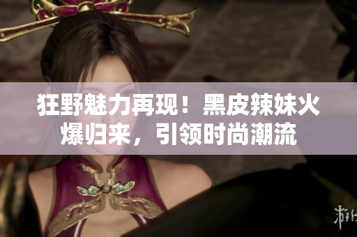 狂野魅力再現(xiàn)！黑皮辣妹火爆歸來，引領(lǐng)時尚潮流