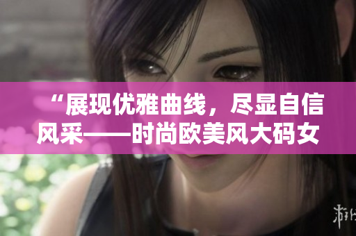 “展現(xiàn)優(yōu)雅曲線(xiàn)，盡顯自信風(fēng)采——時(shí)尚歐美風(fēng)大碼女士中長(zhǎng)款連衣裙魅力盛放”
