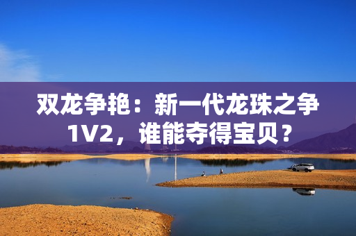 雙龍爭艷：新一代龍珠之爭1V2，誰能奪得寶貝？