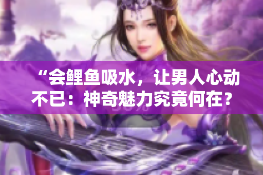 “會鯉魚吸水，讓男人心動不已：神奇魅力究竟何在？”