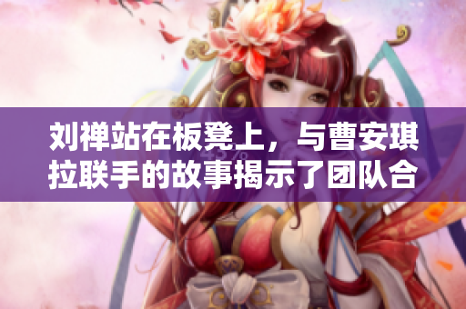 劉禪站在板凳上，與曹安琪拉聯(lián)手的故事揭示了團隊合作的力量