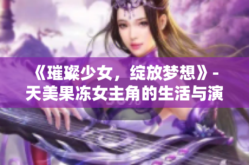 《璀璨少女，綻放夢想》- 天美果凍女主角的生活與演藝探秘