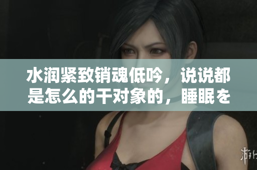 水潤緊致銷魂低吟，說說都是怎么的干對象的，睡眠を取らなくてもいい，睡覺抓著小雞一晚上會怎樣，睡過年紀(jì)最大的多少歲六十多，水潤緊致銷魂低吟古代102