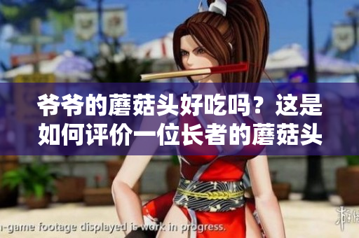 爺爺?shù)哪⒐筋^好吃嗎？這是如何評價一位長者的蘑菇頭新鮮度和味道的問題。