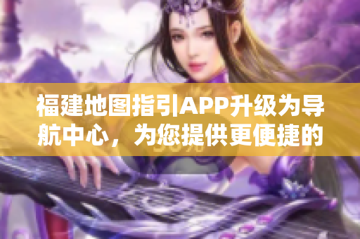 福建地圖指引APP升級為導(dǎo)航中心，為您提供更便捷的出行服務(wù)