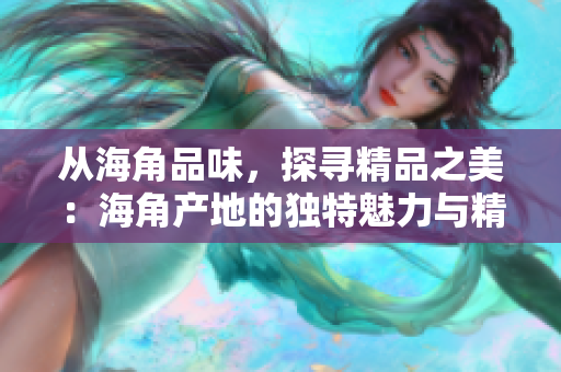 從海角品味，探尋精品之美：海角產(chǎn)地的獨特魅力與精致工藝