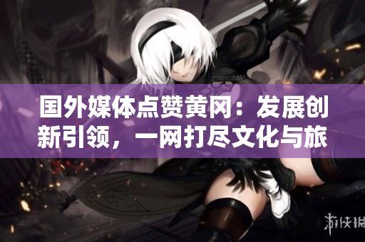 國外媒體點(diǎn)贊黃岡：發(fā)展創(chuàng)新引領(lǐng)，一網(wǎng)打盡文化與旅游魅力