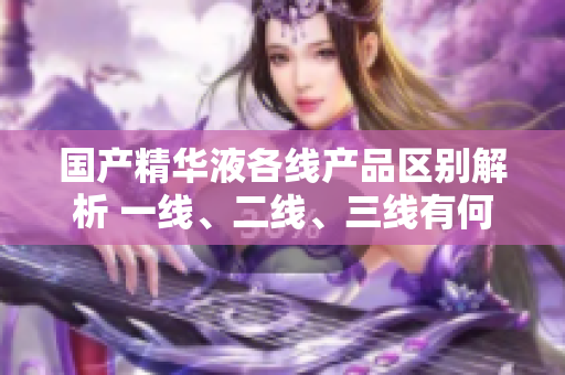 國產(chǎn)精華液各線產(chǎn)品區(qū)別解析 一線、二線、三線有何差異？