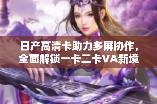 日產(chǎn)高清卡助力多屏協(xié)作，全面解鎖一卡二卡VA新境界
