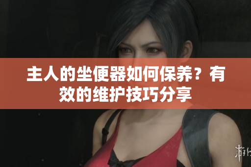 主人的坐便器如何保養(yǎng)？有效的維護(hù)技巧分享