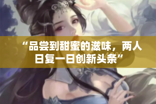 “品嘗到甜蜜的滋味，兩人日復(fù)一日創(chuàng)新頭條”