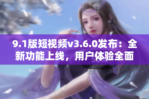 9.1版短視頻v3.6.0發(fā)布：全新功能上線，用戶體驗全面升級