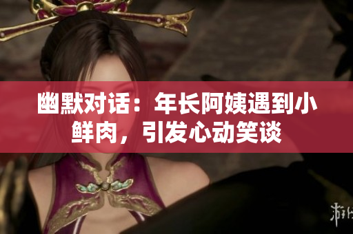 幽默對話：年長阿姨遇到小鮮肉，引發(fā)心動笑談
