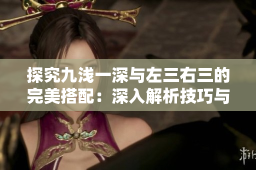 探究九淺一深與左三右三的完美搭配：深入解析技巧與實(shí)踐