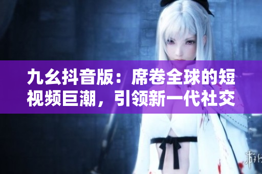 九幺抖音版：席卷全球的短視頻巨潮，引領(lǐng)新一代社交娛樂風(fēng)尚！