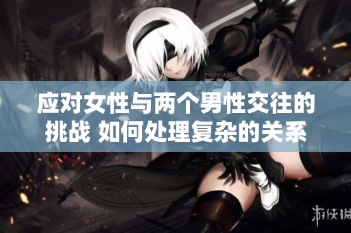 應(yīng)對(duì)女性與兩個(gè)男性交往的挑戰(zhàn) 如何處理復(fù)雜的關(guān)系？