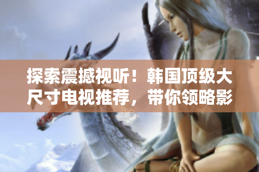 探索震撼視聽(tīng)！韓國(guó)頂級(jí)大尺寸電視推薦，帶你領(lǐng)略影音新境界