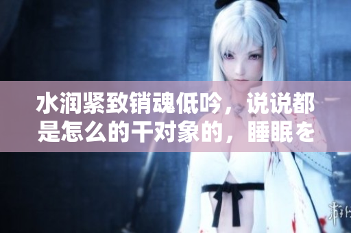 水潤緊致銷魂低吟，說說都是怎么的干對(duì)象的，睡眠を取らなくてもいい，睡覺抓著小雞一晚上會(huì)怎樣，睡過年紀(jì)最大的多少歲六十多，水潤緊致銷魂低吟古代480