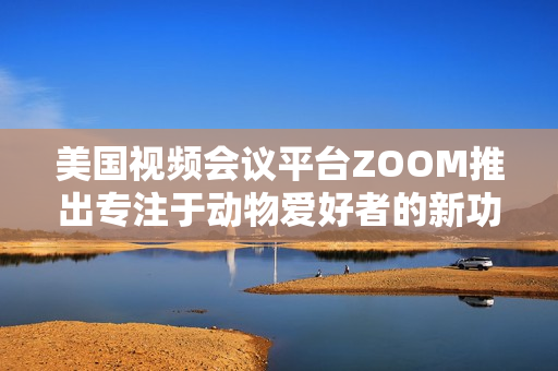 美國(guó)視頻會(huì)議平臺(tái)ZOOM推出專注于動(dòng)物愛好者的新功能