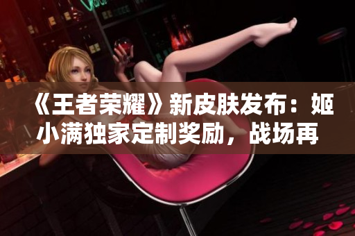 《王者榮耀》新皮膚發(fā)布：姬小滿獨(dú)家定制獎(jiǎng)勵(lì)，戰(zhàn)場(chǎng)再現(xiàn)華麗風(fēng)采