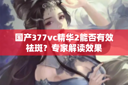 國產(chǎn)377vc精華2能否有效祛斑？專家解讀效果