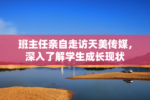班主任親自走訪(fǎng)天美傳媒，深入了解學(xué)生成長(zhǎng)現(xiàn)狀